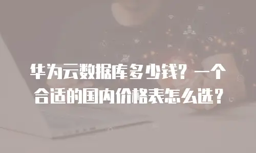 华为云数据库多少钱？一个合适的国内价格表怎么选？