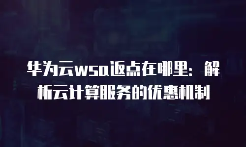 华为云wsa返点在哪里：解析云计算服务的优惠机制