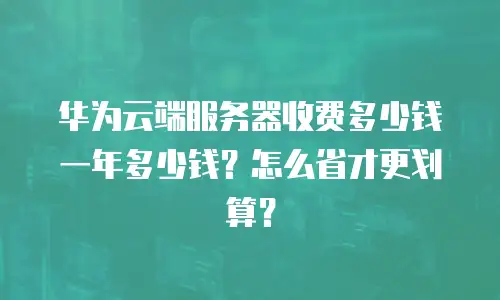 华为云端服务器收费多少钱一年多少钱？怎么省才更划算？