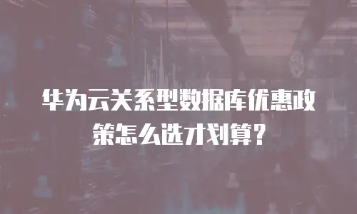 华为云关系型数据库优惠政策怎么选才划算？