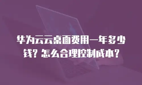 华为云云桌面费用一年多少钱？怎么合理控制成本？