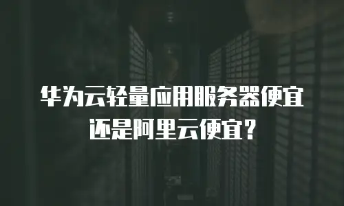 华为云轻量应用服务器便宜还是阿里云便宜？