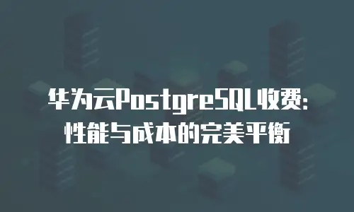 华为云PostgreSQL收费：性能与成本的完美平衡