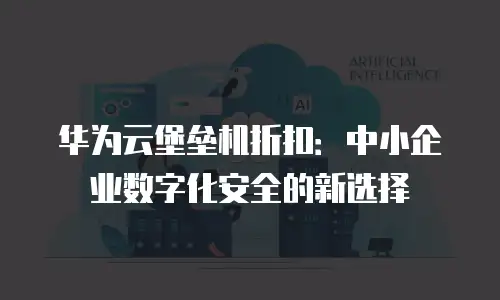 华为云堡垒机折扣：中小企业数字化安全的新选择