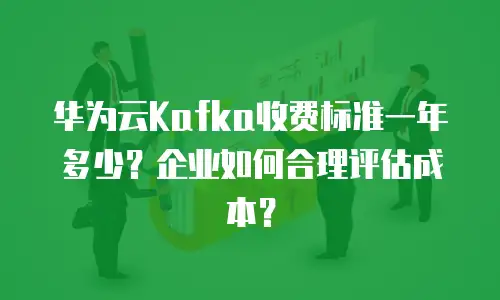 华为云Kafka收费标准一年多少？企业如何合理评估成本？