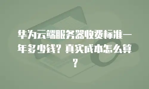 华为云端服务器收费标准一年多少钱？真实成本怎么算？