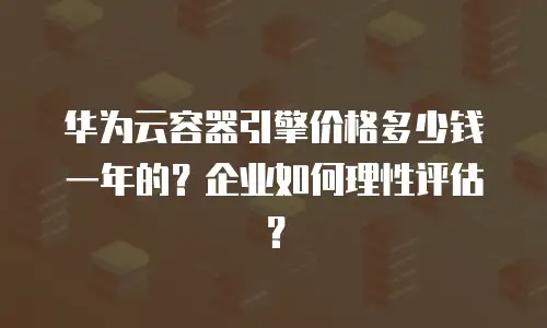华为云容器引擎价格多少钱一年的？企业如何理性评估？