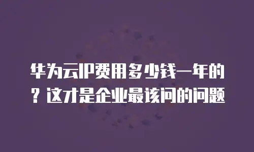 华为云IP费用多少钱一年的？这才是企业最该问的问题