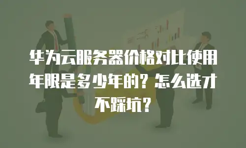 华为云服务器价格对比使用年限是多少年的？怎么选才不踩坑？