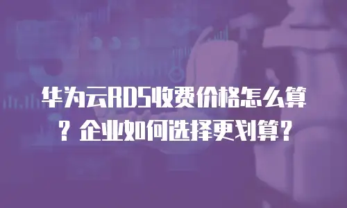华为云RDS收费价格怎么算？企业如何选择更划算？