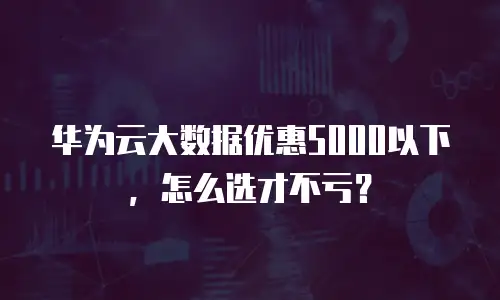 华为云大数据优惠5000以下，怎么选才不亏？