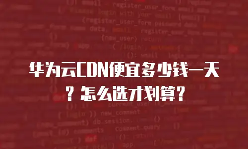 华为云CDN便宜多少钱一天？怎么选才划算？