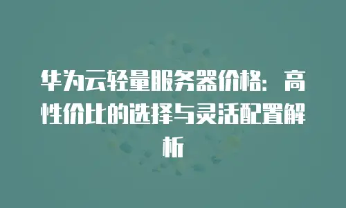 华为云轻量服务器价格：高性价比的选择与灵活配置解析