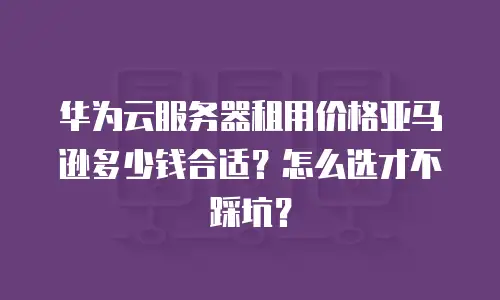 华为云服务器租用价格亚马逊多少钱合适？怎么选才不踩坑？