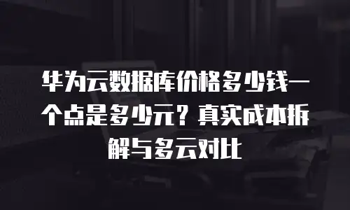 华为云数据库价格多少钱一个点是多少元？真实成本拆解与多云对比