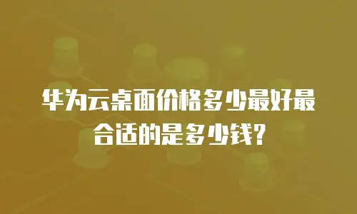 华为云桌面价格多少最好最合适的是多少钱？
