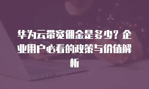 华为云带宽佣金是多少？企业用户必看的政策与价值解析