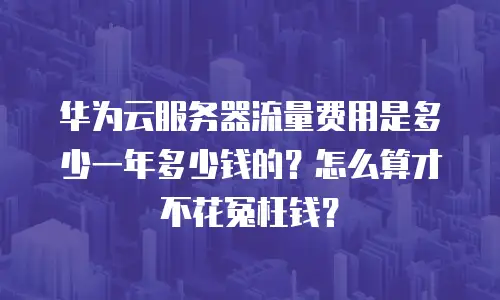 华为云服务器流量费用是多少一年多少钱的？怎么算才不花冤枉钱？