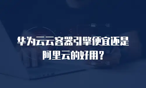 华为云云容器引擎便宜还是阿里云的好用？