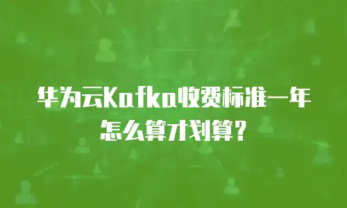 华为云Kafka收费标准一年怎么算才划算？
