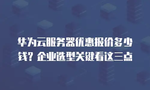 华为云服务器优惠报价多少钱？企业选型关键看这三点