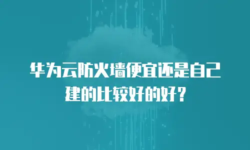华为云防火墙便宜还是自己建的比较好的好？