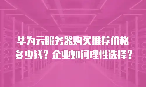 华为云服务器购买推荐价格多少钱？企业如何理性选择？