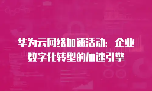 华为云网络加速活动：企业数字化转型的加速引擎