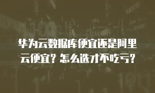 华为云数据库便宜还是阿里云便宜？怎么选才不吃亏？