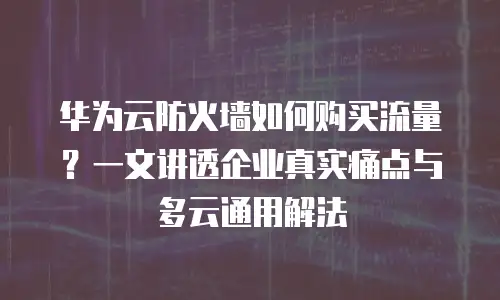 华为云防火墙如何购买流量？一文讲透企业真实痛点与多云通用解法