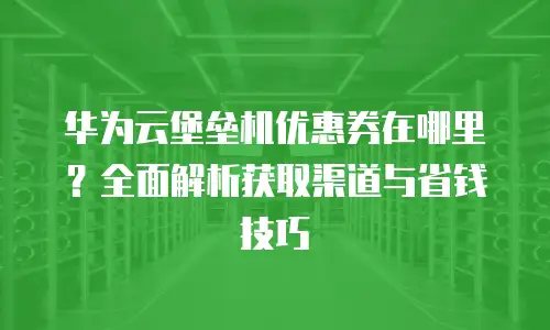 华为云堡垒机优惠券在哪里？全面解析获取渠道与省钱技巧