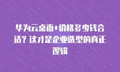 华为云桌面+价格多少钱合适？这才是企业选型的真正逻辑