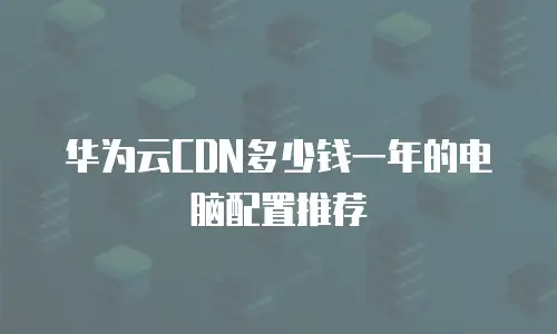 华为云CDN多少钱一年的电脑配置推荐