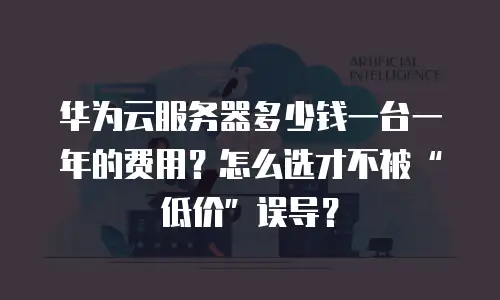 华为云服务器多少钱一台一年的费用？怎么选才不被“低价”误导？
