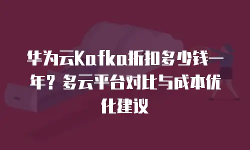 华为云Kafka折扣多少钱一年？多云平台对比与成本优化建议