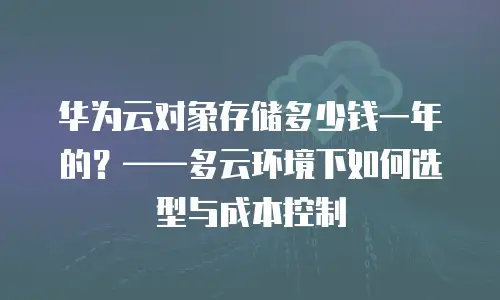 华为云对象存储多少钱一年的？&mdash;&mdash;多云环境下如何选型与成本控制