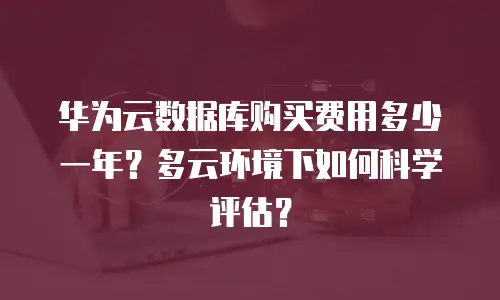 华为云数据库购买费用多少一年？多云环境下如何科学评估？