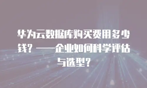 华为云数据库购买费用多少钱？&mdash;&mdash;企业如何科学评估与选型？
