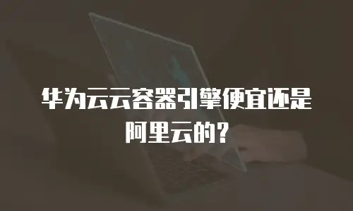 华为云云容器引擎便宜还是阿里云的？