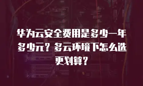 华为云安全费用是多少一年多少元？多云环境下怎么选更划算？