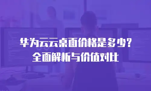 华为云云桌面价格是多少？全面解析与价值对比