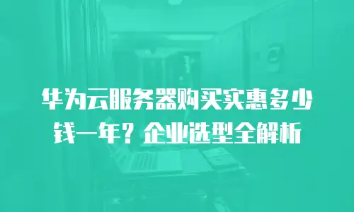 华为云服务器购买实惠多少钱一年？企业选型全解析