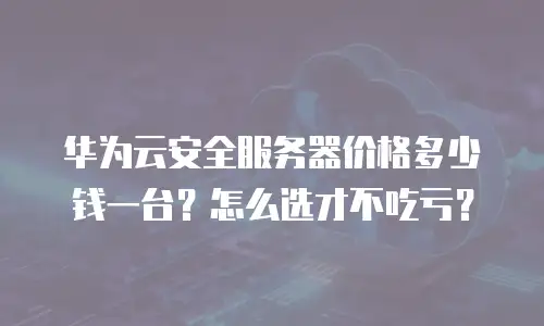 华为云安全服务器价格多少钱一台？怎么选才不吃亏？