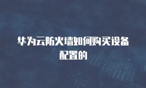 华为云防火墙如何购买设备配置的