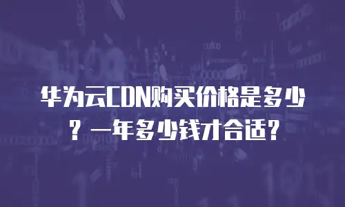 华为云CDN购买价格是多少？一年多少钱才合适？