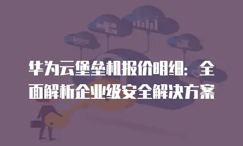 华为云堡垒机报价明细：全面解析企业级安全解决方案