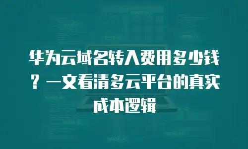 华为云域名转入费用多少钱？一文看清多云平台的真实成本逻辑