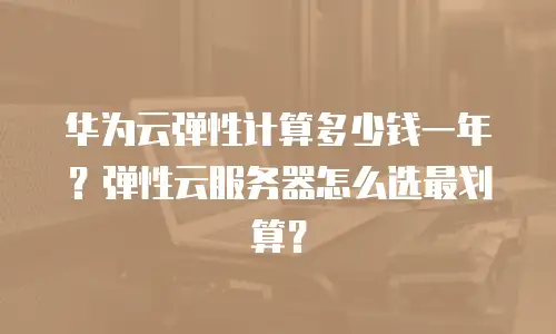 华为云弹性计算多少钱一年？弹性云服务器怎么选最划算？