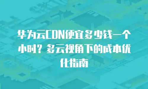 华为云CDN便宜多少钱一个小时？多云视角下的成本优化指南