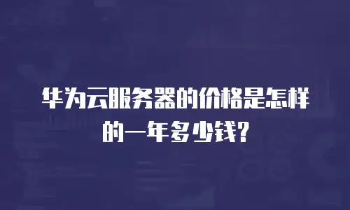 华为云服务器的价格是怎样的一年多少钱？